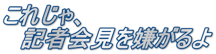 これじゃ、 　記者会見を嫌がるよ